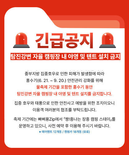 긴급공지  탐진강변 자율 캠핑장 내 야영 및 텐트 설치 금지  중부지방 집중호우로 인한 피해가 발생함에 따라 홍수기(6. 21. ~ 9. 20.) 안전관리 강화를 위해 물축제 기간을 포함한 홍수기 동안 탐진강변 자율 캠핑장 내 야영 및 텐트 설치를 금지합니다.  집중 호우와 태풍으로 인한 안전사고 예방을 위한 조치이오니 이용객 여러분의 협조를 부탁드립니다.  축제 기간에는 빠삐용Zip에서 「짱!흥나는 장흥 캠핑 스테이」를 운영하고 있으니, 사전 예약 후 이용해 주시기 바랍니다. ※ 에어텐트 12개동 / 캠핑카 18개동 (유료)
