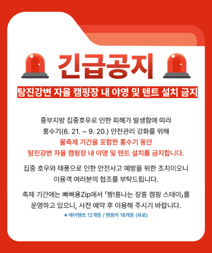 긴급공지  탐진강변 자율 캠핑장 내 야영 및 텐트 설치 금지  중부지방 집중호우로 인한 피해가 발생함에 따라 홍수기(6. 21. ~ 9. 20.) 안전관리 강화를 위해 물축제 기간을 포함한 홍수기 동안 탐진강변 자율 캠핑장 내 야영 및 텐트 설치를 금지합니다.  집중 호우와 태풍으로 인한 안전사고 예방을 위한 조치이오니 이용객 여러분의 협조를 부탁드립니다.  축제 기간에는 빠삐용Zip에서 「짱!흥나는 장흥 캠핑 스테이」를 운영하고 있으니, 사전 예약 후 이용해 주시기 바랍니다. ※ 에어텐트 12개동 / 캠핑카 18개동 (유료)